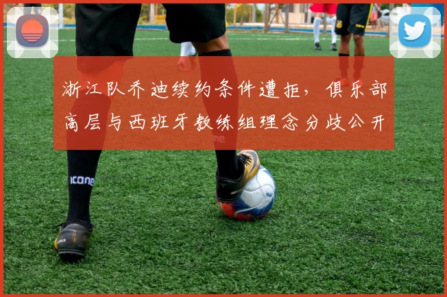 浙江队乔迪续约条件遭拒,俱乐部高层与西班牙教练组理念分歧公开化