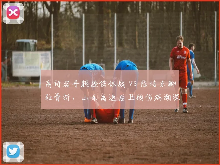 高诗岩手腕挫伤休战 vs 陈培东脚趾骨折，山东高速后卫线伤病潮深度对比