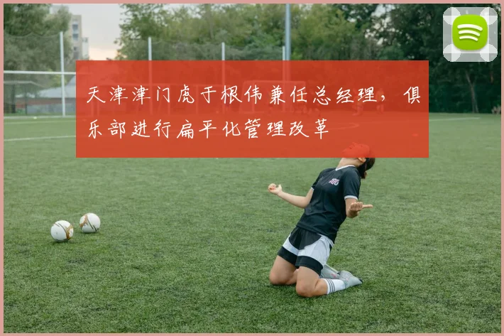 天津津门虎于根伟兼任总经理，俱乐部进行扁平化管理改革