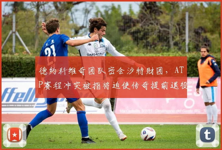 德约科维奇团队密会沙特财团,ATP赛程冲突被指将迫使传奇提前退役