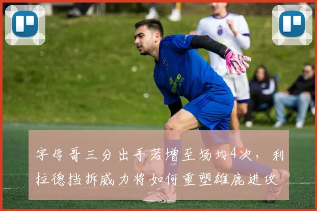 字母哥三分出手若增至场均4次，利拉德挡拆威力将如何重塑雄鹿进攻？