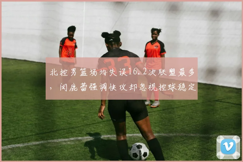 北控男篮场均失误16.2次联盟最多，闵鹿蕾强调快攻却忽视控球稳定性